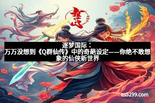 逐梦国际：万万没想到《Q群仙传》中的奇葩设定——你绝不敢想象的仙侠新世界